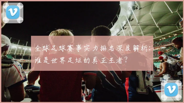 全球足球赛事实力排名深度解析:谁是世界足坛的真正王者?